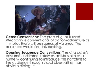 Genre Conventions: The prop of guns is used. 
Weaponry is conventional of action/adventure as 
it implies there will be scenes of violence. The 
audience would find this exciting. 
Opening Sequence Conventions: The character’s 
costume also immediately establishes him as a 
hunter – continuing to introduce the narrative to 
the audience through visual clues rather than 
obvious dialogue. 
 