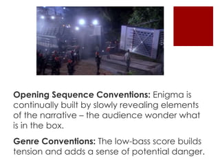 Opening Sequence Conventions: Enigma is 
continually built by slowly revealing elements 
of the narrative – the audience wonder what 
is in the box. 
Genre Conventions: The low-bass score builds 
tension and adds a sense of potential danger. 
 
