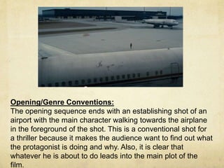 Opening/Genre Conventions: 
The opening sequence ends with an establishing shot of an 
airport with the main character walking towards the airplane 
in the foreground of the shot. This is a conventional shot for 
a thriller because it makes the audience want to find out what 
the protagonist is doing and why. Also, it is clear that 
whatever he is about to do leads into the main plot of the 
film. 
 