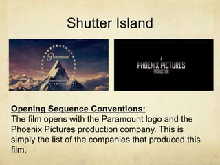 Shutter Island 
Opening Sequence Conventions: 
The film opens with the Paramount logo and the 
Phoenix Pictures production company. This is 
simply the list of the companies that produced this 
film. 
 