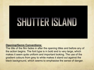 Opening/Genre Conventions: 
The title of the film fades in after the opening titles and before any of 
the action begins. The font type is in bold and is very large, which 
makes it seem quite uniform and important looking. The use of the 
gradient colours from grey to white makes it stand out against the 
black background, which seems to emphasise the sense of danger. 
 