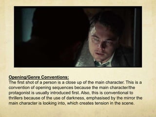 Opening/Genre Conventions: 
The first shot of a person is a close up of the main character. This is a 
convention of opening sequences because the main character/the 
protagonist is usually introduced first. Also, this is conventional to 
thrillers because of the use of darkness, emphasised by the mirror the 
main character is looking into, which creates tension in the scene. 
 
