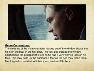 Genre Conventions: 
The close up of the main character looking out of the window shows that 
he is on the boat in the first shot. The vast sea outside the window 
emphasises the protagonist’s fear as he has a very worried look on his 
face. This may build up the audience’s fear as the sea may make them 
feel trapped or isolated, which is a convention of thrillers. 
 