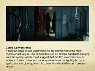Genre Conventions: 
A shallow focus shot is used when we are shown where the main 
character actually is. The camera focuses on several handcuffs hanging 
from the ceiling, which could suggest that the film involved crime or 
violence. It also comes across as quite eerie as the lighting is, once 
again, dim and gloomy, which is conventional to thrillers as it creates 
tension. 
 