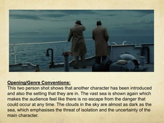 Opening/Genre Conventions: 
This two person shot shows that another character has been introduced 
and also the setting that they are in. The vast sea is shown again which 
makes the audience feel like there is no escape from the danger that 
could occur at any time. The clouds in the sky are almost as dark as the 
sea, which emphasises the threat of isolation and the uncertainty of the 
main character. 
 