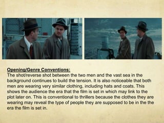 Opening/Genre Conventions: 
The shot/reverse shot between the two men and the vast sea in the 
background continues to build the tension. It is also noticeable that both 
men are wearing very similar clothing, including hats and coats. This 
shows the audience the era that the film is set in which may link to the 
plot later on. This is conventional to thrillers because the clothes they are 
wearing may reveal the type of people they are supposed to be in the the 
era the film is set in. 
 