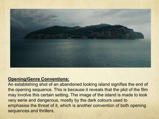 Opening/Genre Conventions: 
An establishing shot of an abandoned looking island signifies the end of 
the opening sequence. This is because it reveals that the plot of the film 
may involve this certain setting. The image of the island is made to look 
very eerie and dangerous, mostly by the dark colours used to 
emphasise the threat of it, which is another convention of both opening 
sequences and thrillers. 
 