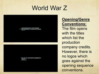 World War Z 
Opening/Genre 
Conventions: 
The film opens 
with the titles 
which list the 
production 
company credits. 
However, there is 
no logos which 
goes against the 
opening sequence 
conventions. 
 