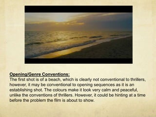 Opening/Genre Conventions: 
The first shot is of a beach, which is clearly not conventional to thrillers, 
however, it may be conventional to opening sequences as it is an 
establishing shot. The colours make it look very calm and peaceful, 
unlike the conventions of thrillers. However, it could be hinting at a time 
before the problem the film is about to show. 
 