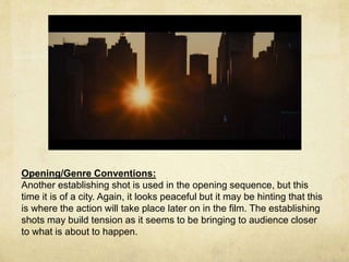 Opening/Genre Conventions: 
Another establishing shot is used in the opening sequence, but this 
time it is of a city. Again, it looks peaceful but it may be hinting that this 
is where the action will take place later on in the film. The establishing 
shots may build tension as it seems to be bringing to audience closer 
to what is about to happen. 
 