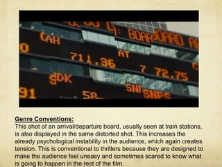 Genre Conventions: 
This shot of an arrival/departure board, usually seen at train stations, 
is also displayed in the same distorted shot. This increases the 
already psychological instability in the audience, which again creates 
tension. This is conventional to thrillers because they are designed to 
make the audience feel uneasy and sometimes scared to know what 
is going to happen in the rest of the film. 
 