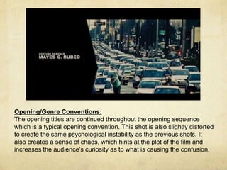 Opening/Genre Conventions: 
The opening titles are continued throughout the opening sequence 
which is a typical opening convention. This shot is also slightly distorted 
to create the same psychological instability as the previous shots. It 
also creates a sense of chaos, which hints at the plot of the film and 
increases the audience’s curiosity as to what is causing the confusion. 
 
