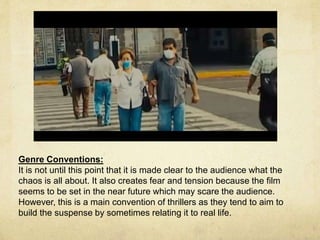 Genre Conventions: 
It is not until this point that it is made clear to the audience what the 
chaos is all about. It also creates fear and tension because the film 
seems to be set in the near future which may scare the audience. 
However, this is a main convention of thrillers as they tend to aim to 
build the suspense by sometimes relating it to real life. 
 