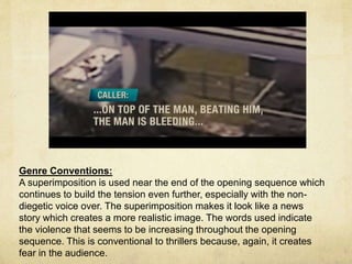 Genre Conventions: 
A superimposition is used near the end of the opening sequence which 
continues to build the tension even further, especially with the non-diegetic 
voice over. The superimposition makes it look like a news 
story which creates a more realistic image. The words used indicate 
the violence that seems to be increasing throughout the opening 
sequence. This is conventional to thrillers because, again, it creates 
fear in the audience. 
 