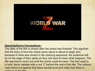 Opening/Genre Conventions: 
The titles of the film is shown after the action has finished. This signifies 
that the story of how the chaos came about is about to begin and, 
because of what was shown in the opening sequence, the audience will 
be on the edge of their seats as they will want to know what happens. The 
title seemed to zoom out until the words could be seen. The font used is 
in bold, block capitals with a red ‘Z’ behind the rest of the title. The colours 
used stand out against that black background and imply that there is 
violence in the film. 
 