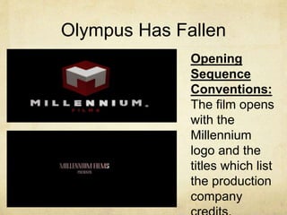 Olympus Has Fallen 
Opening 
Sequence 
Conventions: 
The film opens 
with the 
Millennium 
logo and the 
titles which list 
the production 
company 
credits. 
 