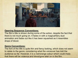 Opening Sequence Conventions: 
The film’s title is shown during some of the action, despite the fact that 
there is not much going on. It fades in with a magical/fairy dust 
animation and fades out like it has been squashed as it resembles 
drops of blood. 
Genre Conventions: 
The font of the title is quite thin and fancy looking, which does not seem 
to relate to the genre, considering what the voiceover has told the 
audience so far. However, it is a red/orange colour which could imply 
that there will be violence and blood/gore later on in the film. 
 