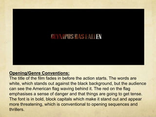 Opening/Genre Conventions: 
The title of the film fades in before the action starts. The words are 
white, which stands out against the black background, but the audience 
can see the American flag waving behind it. The red on the flag 
emphasises a sense of danger and that things are going to get tense. 
The font is in bold, block capitals which make it stand out and appear 
more threatening, which is conventional to opening sequences and 
thrillers. 
 