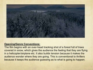 Opening/Genre Conventions: 
The film begins with an over-head tracking shot of a forest full of trees 
covered in snow, which gives the audience the feeling that they are flying 
in a helicopter/airplane etc. It also builds tension because it makes the 
audience wonder where they are going. This is conventional to thrillers 
because it keeps the audience guessing as to what is going to happen. 
 
