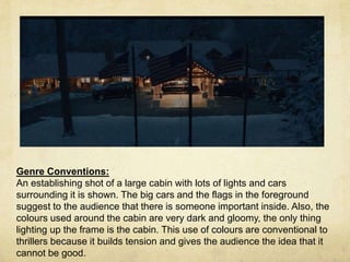 Genre Conventions: 
An establishing shot of a large cabin with lots of lights and cars 
surrounding it is shown. The big cars and the flags in the foreground 
suggest to the audience that there is someone important inside. Also, the 
colours used around the cabin are very dark and gloomy, the only thing 
lighting up the frame is the cabin. This use of colours are conventional to 
thrillers because it builds tension and gives the audience the idea that it 
cannot be good. 
 