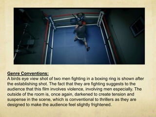 Genre Conventions: 
A birds eye view shot of two men fighting in a boxing ring is shown after 
the establishing shot. The fact that they are fighting suggests to the 
audience that this film involves violence, involving men especially. The 
outside of the room is, once again, darkened to create tension and 
suspense in the scene, which is conventional to thrillers as they are 
designed to make the audience feel slightly frightened. 
 