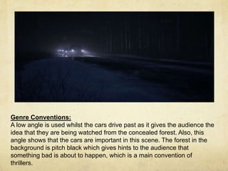 Genre Conventions: 
A low angle is used whilst the cars drive past as it gives the audience the 
idea that they are being watched from the concealed forest. Also, this 
angle shows that the cars are important in this scene. The forest in the 
background is pitch black which gives hints to the audience that 
something bad is about to happen, which is a main convention of 
thrillers. 
 