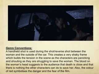 Genre Conventions: 
A handheld shot is used during the shot/reverse shot between the 
woman and the outside of the car. This creates a very shaky frame 
which builds the tension in the scene as the characters are panicking 
and shouting as they are struggling to save the woman. The blood on 
the woman’s head suggests to the audience that death is close and that 
there is nothing the other characters can do to save her. Also, the colour 
of red symbolises the danger and the fear of the film. 
 