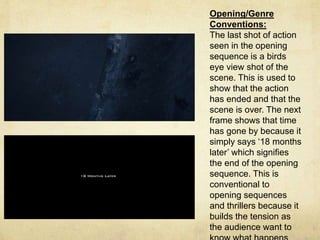 Opening/Genre 
Conventions: 
The last shot of action 
seen in the opening 
sequence is a birds 
eye view shot of the 
scene. This is used to 
show that the action 
has ended and that the 
scene is over. The next 
frame shows that time 
has gone by because it 
simply says ‘18 months 
later’ which signifies 
the end of the opening 
sequence. This is 
conventional to 
opening sequences 
and thrillers because it 
builds the tension as 
the audience want to 
know what happens 
