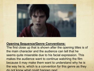 Opening Sequence/Genre Conventions: 
The first close up that is shown after the opening titles is of 
the main character and the audience can tell that he 
seems quite miserable due to his facial expression. This 
makes the audience want to continue watching the film 
because it may make them want to understand why he is 
the way he is, which is a convention for this genre as they 
do not know what could happen next. 
 
