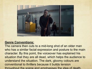 Genre Conventions: 
The camera then cuts to a mid-long shot of an older man 
who has a similar facial expression and posture to the main 
character. By this point, the voiceover has explained his 
situation that they are all dead, which helps the audience to 
understand the situation. The dark, gloomy colours are 
conventional to thrillers because it builds tension 
throughout the scene and emphasises the idea of death. 
 