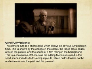Genre Conventions: 
The camera cuts to a short scene which shows an obvious jump back in 
time. This is shown by the change in the colour, the faded black edges 
around the picture, and the sound of a film rolling in the background. 
This is a convention of thrillers as the editing techniques used in this 
short scene includes fades and jump cuts, which builds tension so the 
audience can see the past and the present. 
 