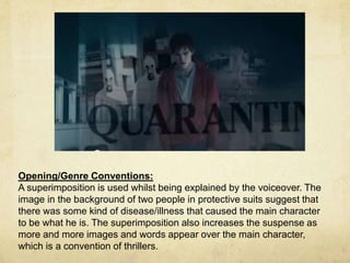 Opening/Genre Conventions: 
A superimposition is used whilst being explained by the voiceover. The 
image in the background of two people in protective suits suggest that 
there was some kind of disease/illness that caused the main character 
to be what he is. The superimposition also increases the suspense as 
more and more images and words appear over the main character, 
which is a convention of thrillers. 
 