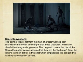 Genre Conventions: 
The point-of-view shot from the main character walking past 
establishes the horror and danger that these creatures, which are 
clearly the antagonists, possess. This begins to reveal the plot of the 
film as the audience can assume that they are the ‘bad guys’. Also, the 
lighting is much darker in this shot which emphasises the danger; this 
is a key convention of thrillers. 
 