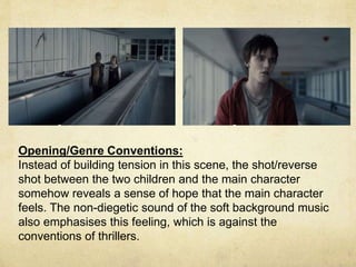 Opening/Genre Conventions: 
Instead of building tension in this scene, the shot/reverse 
shot between the two children and the main character 
somehow reveals a sense of hope that the main character 
feels. The non-diegetic sound of the soft background music 
also emphasises this feeling, which is against the 
conventions of thrillers. 
 