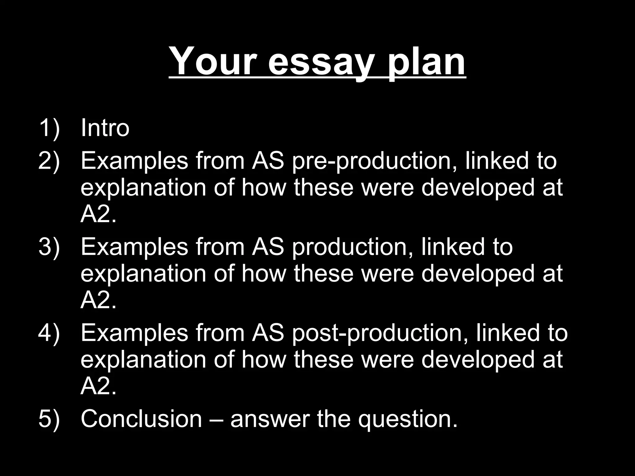 Your essay plan
1) Intro
2) Examples from AS pre-production, linked to
   explanation of how these were developed at
   A2.
3) Examples from AS production, linked to
   explanation of how these were developed at
   A2.
4) Examples from AS post-production, linked to
   explanation of how these were developed at
   A2.
5) Conclusion – answer the question.
 