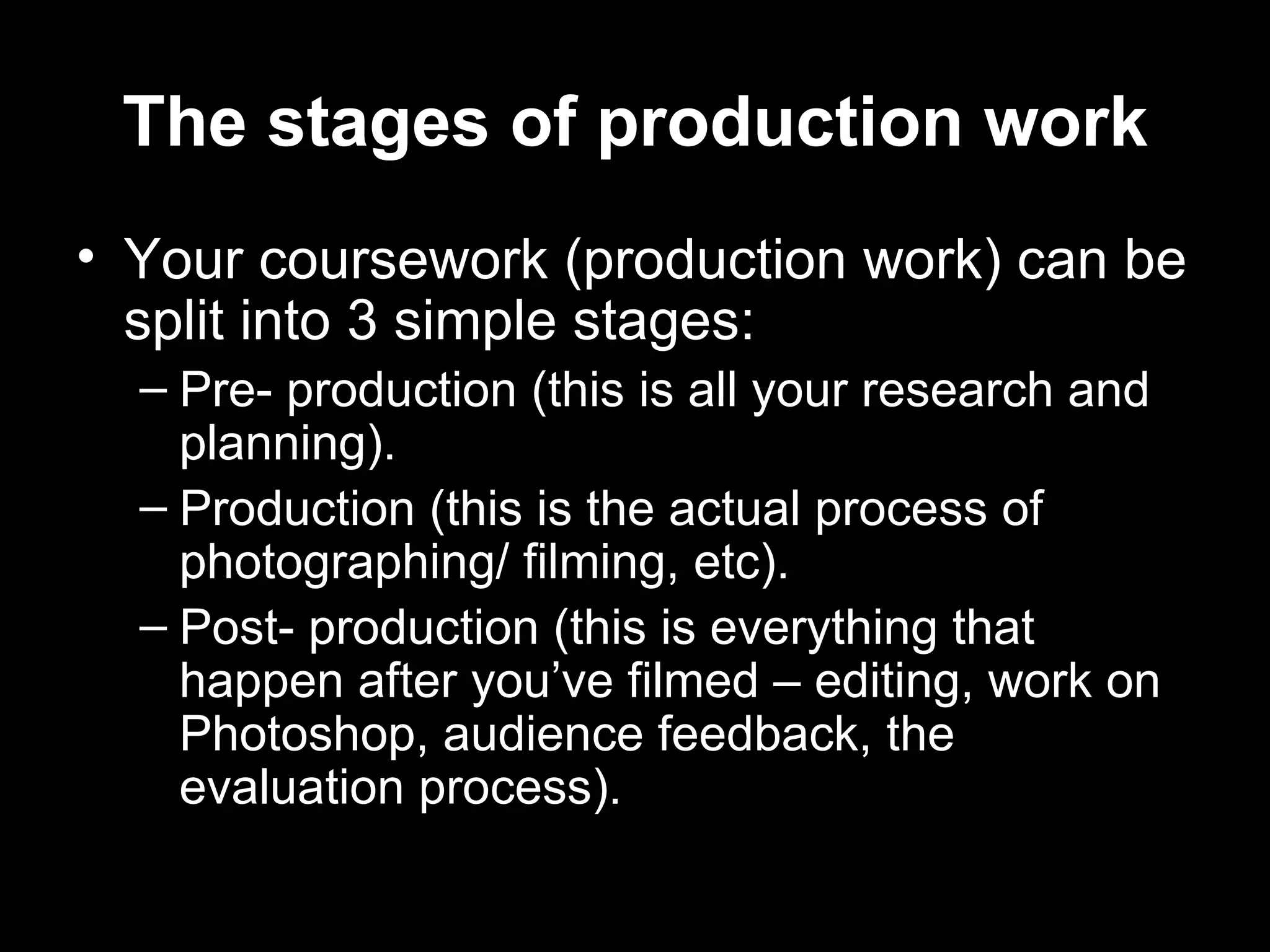 The stages of production work
• Your coursework (production work) can be
  split into 3 simple stages:
  – Pre- production (this is all your research and
    planning).
  – Production (this is the actual process of
    photographing/ filming, etc).
  – Post- production (this is everything that
    happen after you’ve filmed – editing, work on
    Photoshop, audience feedback, the
    evaluation process).
 