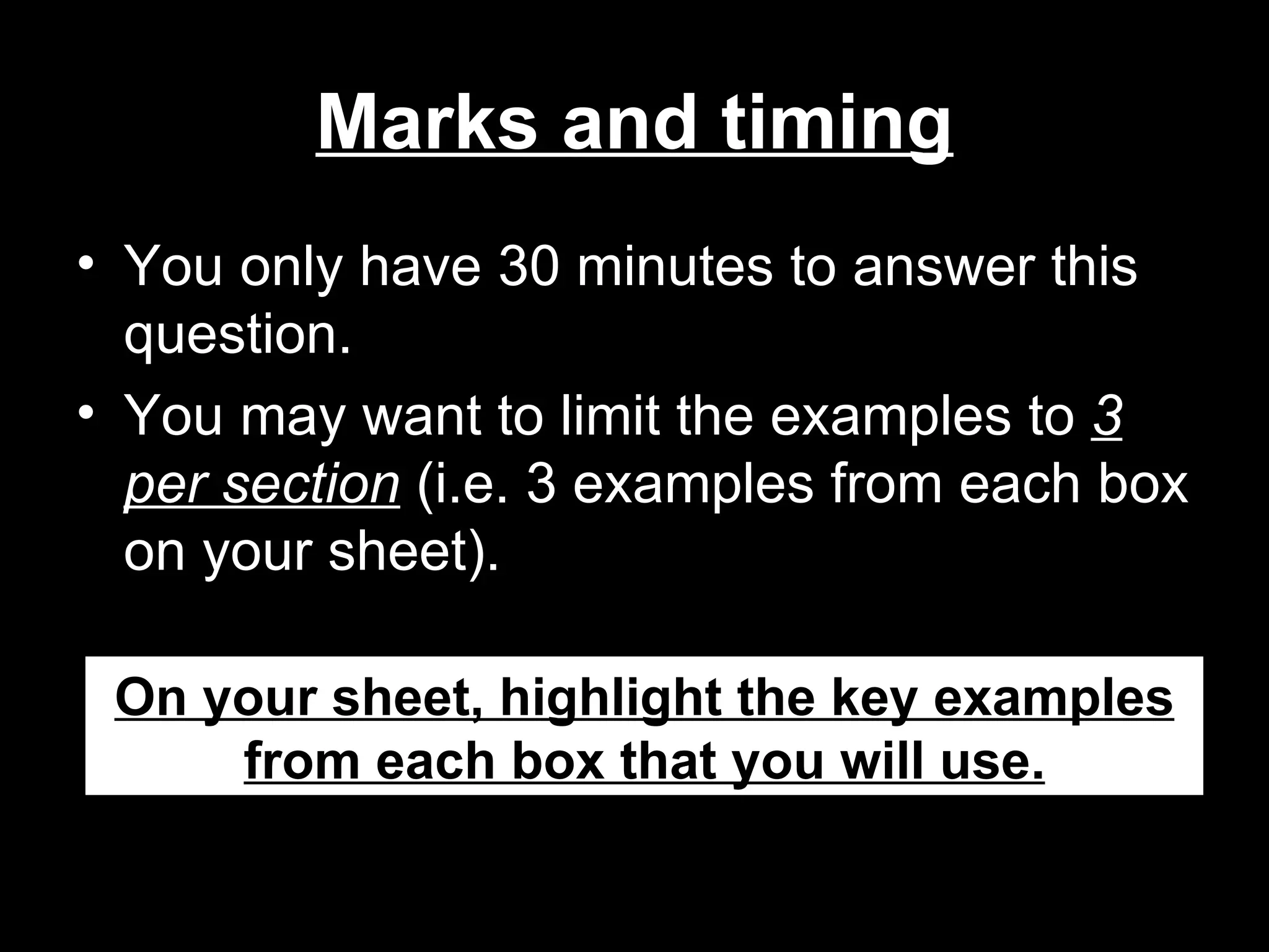 Marks and timing
• You only have 30 minutes to answer this
  question.
• You may want to limit the examples to 3
  per section (i.e. 3 examples from each box
  on your sheet).

 On your sheet, highlight the key examples
     from each box that you will use.
 