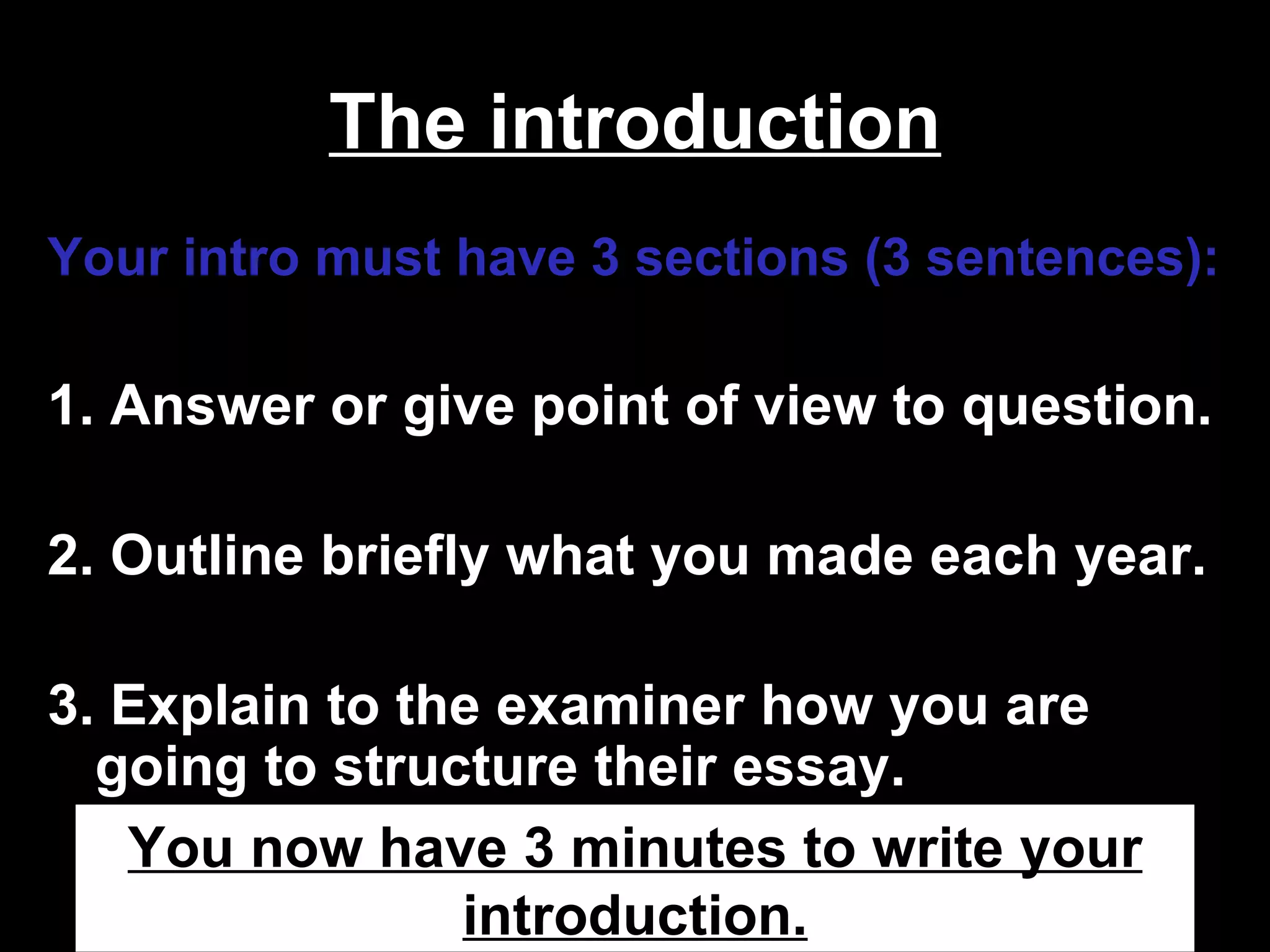 The introduction
Your intro must have 3 sections (3 sentences):

1. Answer or give point of view to question.

2. Outline briefly what you made each year.

3. Explain to the examiner how you are
  going to structure their essay.
   You now have 3 minutes to write your
                introduction.
 