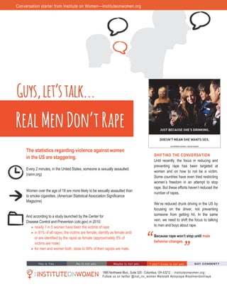 The statistics regarding violence against women
in the US are staggering.
Every 2 minutes, in the United States, someone is sexually assaulted.
(rainn.org)
Women over the age of 18 are more likely to be sexually assaulted than
to smoke cigarettes. (American Statistical Association Significance
Magazine)
And according to a study launched by the Center for
Disease Control and Prevention (cdc.gov) in 2010:
 nearly 1 in 5 women have been the victims of rape
 in 91% of all rapes, the victims are female, identify as female and/
or are identified by the rapist as female (approximately 9% of
victims are male)
 for men and women both, close to 99% of their rapists are male.
Real Men Don’t Rape
“
“
SHIFTING THE CONVERSATION
Until recently, the focus in reducing and
preventing rape has been targeted at
women and on how to not be a victim.
Some countries have even tried restricting
women’s   freedom   in   an   attempt   to   stop  
rape.  But  these  efforts  haven’t  reduced  the  
number of rapes.
We’ve  reduced  drunk  driving  in  the  US  by  
focusing on the driver, not preventing
someone from getting hit. In the same
vein, we need to shift the focus to talking
to men and boys about rape.
Because rape won’t stop until male
behavior changes.
1890 Northwest Blvd., Suite 320 - Columbus, OH 43212 :: instituteonwomen.org::
Follow us on twitter @inst_on_women #letstalk #stoprape #realmendontrape
Yes  i s   Yes. No  i s   not    yes . Ma ybe   is   not   yes . GO T  C O NSE NT?I   d on ’t   k n o w  i s   n ot    ye s .
Guys,let’stalk...
Conversation starter from Institute on Women—instituteonwomen.org
 