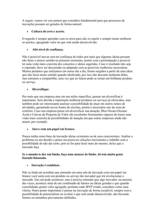 A seguir, vamos ver seis pontos que considero fundamental para que processos de
inovações possam ser gerados de forma natural:
• Cultura do erro e acerto.
O segredo é sempre aprender com os erros para não os repetir e sempre tentar melhorar
os acertos, agregando valor no que está sendo desenvolvido.
• Alto nível de confiança.
Não é possível inovar sem ter confiança de todos por mais que algumas ideias possam
não fazer o menor sentido no primeiro momento, porém com a prototipação é possível
ter uma visão mais concreta dos conceitos e ideias sugeridas. Caso o resultado não seja
o esperado, deve ser descartado ou adaptado com as possíveis melhorias necessárias.
Muitos produtos que utilizamos em nosso dia a dia, foram surgidos a partir de uma ideia
que não fazia muito sentido quando idealizado, por isso não descarte nenhuma delas,
mas estruture e compartilhe, uma vez que no futuro pode se tornar um brilhante produto
ou serviço.
• Diversifique.
Por mais que sua empresa atue em um nicho específico, pensar em diversificar é
importante. Sem dúvida é importante melhorar produtos ou serviços já oferecidos, mas
também pode ser interessante analisar a possibilidade de atuar em outros ramos de
atividades, garantindo novas fontes de receitas, porém é necessário sair da zona de
conforto. Caso sua empresa pense em diversificar sua atuação, Blue Ocean (Oceano
Azul) e Canvas da Proposta de Valor são excelentes ferramentas capazes de trazer uma
visão mais concreta de possibilidades de atuação em que outras empresas ainda não
atuam, por exemplo.
• Inove com um papel em branco.
Nunca tenha como base da inovação ideias existentes ou de seus concorrentes. Analise o
problema ou um desafio e pense em possíveis soluções inexistentes e trabalhe com a
possibilidade de não dar certo, pois se for para fazer mais do mesmo, deixe que o
mercado faça.
Se o mundo te der um limão, faça uma mousse de limão. Já tem muita gente
fazendo limonada.
• Inovação é combinar.
Não se iluda em acreditar que entrando em uma sala de inovação com um papel em
branco você sairá com um produto ou serviço tão inovador que irá revolucionar o
mercado. Isso até pode acontecer, mas é preciso entender que algo inovador, na maioria
das vezes, acontece atrás de um combinado de fatores ou ideias geradas e que quando
consolidadas geram valor agregado, portanto cada MVP criado, considere como uma
vitória. Outro ponto importante é pensar na inovação de forma escalável, sempre com a
possibilidade de potencializar ou evoluir o que está sendo desenvolvido, não havendo
limites ou tamanhos previamente definidos.
 