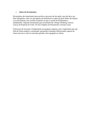 • Abuse de ferramentas.
Ferramentas são importantes para auxiliar o processo da inovação, mas não deve um
fator obrigatório, uma vez que apenas um brainstorm é capaz de gerar ideias inovadoras
e revolucionárias, mas existem situações em que o auxílio de ferramentas é
fundamental. Algumas ferramentas que recomendo são: Design Thinking, Canvas,
Canvas da Proposta de Valor, Os Seis Chapéus do Pensamento e Oceano Azul.
O processo de inovação é fundamental em qualquer empresa, mas é importante que seja
feita de forma madura e estruturado, garantindo resultados diferenciados capazes de
trazer uma nova visão ao mercado gerando valor agregado ao cliente.
 