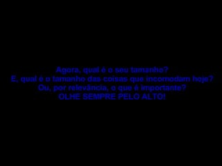 Agora, qual é o seu tamanho? E, qual é o tamanho das coisas que incomodam hoje? Ou, por relevância, o que é importante? OLHE SEMPRE PELO ALTO! 