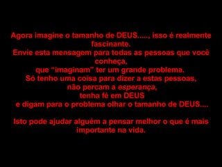 Agora imagine o tamanho de DEUS....., isso é realmente fascinante. Envie esta mensagem para todas as pessoas que você conheça, que “imaginam” ter um grande problema.  Só tenho uma coisa para dizer a estas pessoas, não percam a  esperança , tenha fé em DEUS e digam para o problema olhar o tamanho de DEUS.... Isto pode ajudar alguém a pensar melhor o que é mais importante na vida. 