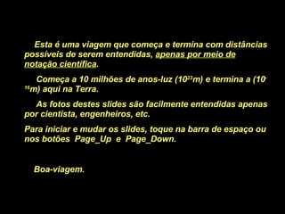 Esta é uma viagem que começa e termina com distâncias possíveis de serem entendidas,  apenas por meio de notação científica . Começa a 10 milhões de anos-luz (10 23 m) e termina a (10 -16 m) aqui na Terra. As fotos destes slides são facilmente entendidas apenas por cientista, engenheiros, etc. Para iniciar e mudar os slides, toque na barra de espaço ou nos botões  Page_Up  e  Page_Down. Boa-viagem.  