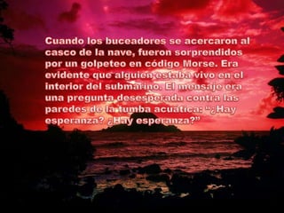 Cuando los buceadores se acercaron al casco de la nave, fueron sorprendidos por un golpeteo en código Morse. Era evidente que alguien estaba vivo en el interior del submarino. El mensaje era una pregunta desesperada contra las paredes de la tumba acuática: “¿Hay esperanza? ¿Hay esperanza?”