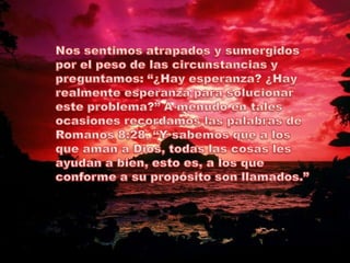 Nos sentimos atrapados y sumergidos por el peso de las circunstancias y preguntamos: “¿Hay esperanza? ¿Hay realmente esperanza para solucionar este problema?” A menudo en tales ocasiones recordamos las palabras de Romanos 8:28, “Y sabemos que a los que aman a Dios, todas las cosas les ayudan a bien, esto es, a los que conforme a su propósito son llamados.”