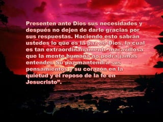 Presenten ante Dios sus necesidades y después no dejen de darle gracias por sus respuestas. Haciendo esto sabrán ustedes lo que es la paz de Dios, la cual es tan extraordinariamente maravillosa que la mente humana no podrá jamás entender. Su paz mantendrá sus pensamientos y su corazón en la quietud y el reposo de la fe en Jesucristo”.