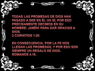 TODAS LAS PROMESAS DE DIOS HAN PASADO A SER EN ÉL UN SÍ; POR ESO PRECISAMENTE DECIMOS EN SU NOMBRE: ¡AMÉN! PARA DAR GRACIAS A DIOS. 2 CORINTIOS 1:20  EN CONSECUENCIA, POR LA FE NOS LLEGAN LAS PROMESAS, Y POR ESO SON SIEMPRE UN REGALO DE DIOS.ROMANOS 4.16.