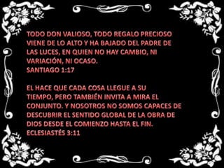 TODO DON VALIOSO, TODO REGALO PRECIOSO VIENE DE LO ALTO Y HA BAJADO DEL PADRE DE LAS LUCES, EN QUIEN NO HAY CAMBIO, NI VARIACIÓN, NI OCASO. SANTIAGO 1:17 EL HACE QUE CADA COSA LLEGUE A SU TIEMPO, PERO TAMBIÉN INVITA A MIRA EL CONJUNTO. Y NOSOTROS NO SOMOS CAPACES DE DESCUBRIR EL SENTIDO GLOBAL DE LA OBRA DE DIOS DESDE EL COMIENZO HASTA EL FIN.ECLESIASTÉS 3:11