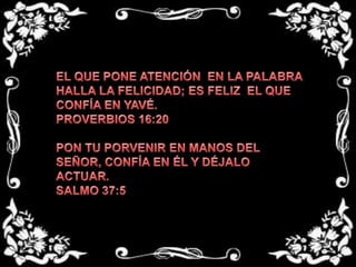 EL QUE PONE ATENCIÓN  EN LA PALABRA HALLA LA FELICIDAD; ES FELIZ  EL QUE CONFÍA EN YAVÉ.PROVERBIOS 16:20 PON TU PORVENIR EN MANOS DEL SEÑOR, CONFÍA EN ÉL Y DÉJALO ACTUAR.SALMO 37:5